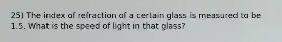 25) The index of refraction of a certain glass is measured to be 1.5. What is the speed of light in that glass?