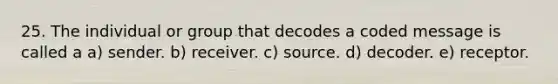 25. The individual or group that decodes a coded message is called a a) sender. b) receiver. c) source. d) decoder. e) receptor.