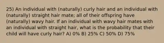 25) An individual with (naturally) curly hair and an individual with (naturally) straight hair mate; all of their offspring have (naturally) wavy hair. If an individual with wavy hair mates with an individual with straight hair, what is the probability that their child will have curly hair? A) 0% B) 25% C) 50% D) 75%