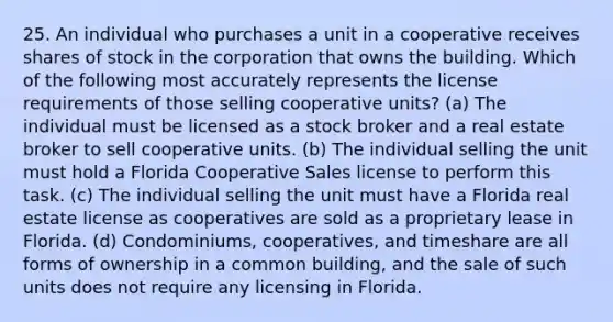 25. An individual who purchases a unit in a cooperative receives shares of stock in the corporation that owns the building. Which of the following most accurately represents the license requirements of those selling cooperative units? (a) The individual must be licensed as a stock broker and a real estate broker to sell cooperative units. (b) The individual selling the unit must hold a Florida Cooperative Sales license to perform this task. (c) The individual selling the unit must have a Florida real estate license as cooperatives are sold as a proprietary lease in Florida. (d) Condominiums, cooperatives, and timeshare are all forms of ownership in a common building, and the sale of such units does not require any licensing in Florida.