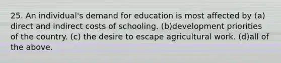 25. An individual's demand for education is most affected by (a) direct and indirect costs of schooling. (b)development priorities of the country. (c) the desire to escape agricultural work. (d)all of the above.