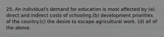 25. An individual's demand for education is most affected by (a) direct and indirect costs of schooling.(b) development priorities of the country.(c) the desire to escape agricultural work. (d) all of the above.