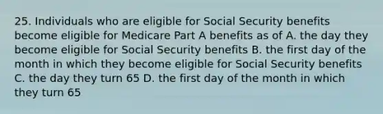 25. Individuals who are eligible for Social Security benefits become eligible for Medicare Part A benefits as of A. the day they become eligible for Social Security benefits B. the first day of the month in which they become eligible for Social Security benefits C. the day they turn 65 D. the first day of the month in which they turn 65