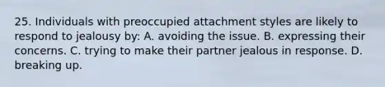 25. Individuals with preoccupied attachment styles are likely to respond to jealousy by: A. avoiding the issue. B. expressing their concerns. C. trying to make their partner jealous in response. D. breaking up.