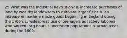 25 What was the Industrial Revolution? a. increased purchases of land by wealthy landowners to cultivate larger fields b. an increase in machine-made goods beginning in England during the 1700's c. widespread use of teenagers as factory laborers who worked long hours d. increased populations of urban areas during the 1800s