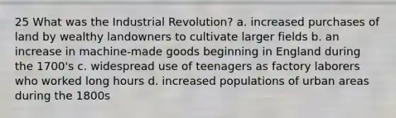 25 What was the Industrial Revolution? a. increased purchases of land by wealthy landowners to cultivate larger fields b. an increase in machine-made goods beginning in England during the 1700's c. widespread use of teenagers as factory laborers who worked long hours d. increased populations of urban areas during the 1800s