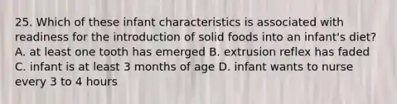 25. Which of these infant characteristics is associated with readiness for the introduction of solid foods into an infant's diet? A. at least one tooth has emerged B. extrusion reflex has faded C. infant is at least 3 months of age D. infant wants to nurse every 3 to 4 hours