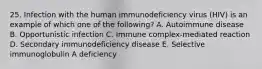 25. Infection with the human immunodeficiency virus (HIV) is an example of which one of the following? A. Autoimmune disease B. Opportunistic infection C. Immune complex-mediated reaction D. Secondary immunodeficiency disease E. Selective immunoglobulin A deficiency