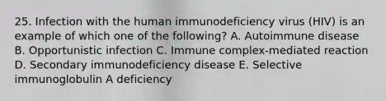 25. Infection with the human immunodeficiency virus (HIV) is an example of which one of the following? A. Autoimmune disease B. Opportunistic infection C. Immune complex-mediated reaction D. Secondary immunodeficiency disease E. Selective immunoglobulin A deficiency