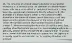 25. The influence of a blood vessel's diameter on peripheral resistance is: a. minimal since the diameter of a blood vessel's lumen only has a minor affect on peripheral resistance b. very large since peripheral resistance is directly influenced by the diameter of a blood vessel's lumen c. very small since the diameter of the lumen of a blood vessel does not vary d. very large since the greater the diameter of the lumen of a blood vessel, the greater amount of peripheral resistance will be present 7. When evaluating the dynamics of capillary blood flow, capillary blood hydrostatic pressure: a. does not play a role b. is generally greater at the arterial end of a capillary than its venous end c. forces fluid from the interstitial spaces into the capillary d. is usually equal to and canceled out by capillary blood osmotic pressure