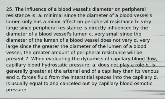 25. The influence of a blood vessel's diameter on peripheral resistance is: a. minimal since the diameter of a blood vessel's lumen only has a minor affect on peripheral resistance b. very large since peripheral resistance is directly influenced by the diameter of a blood vessel's lumen c. very small since the diameter of the lumen of a blood vessel does not vary d. very large since the greater the diameter of the lumen of a blood vessel, the greater amount of peripheral resistance will be present 7. When evaluating the dynamics of capillary blood flow, capillary blood hydrostatic pressure: a. does not play a role b. is generally greater at the arterial end of a capillary than its venous end c. forces fluid from the interstitial spaces into the capillary d. is usually equal to and canceled out by capillary blood osmotic pressure