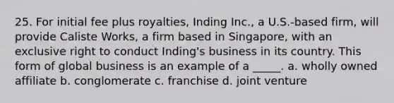 25. For initial fee plus royalties, Inding Inc., a U.S.-based firm, will provide Caliste Works, a firm based in Singapore, with an exclusive right to conduct Inding's business in its country. This form of global business is an example of a _____. a. wholly owned affiliate b. conglomerate c. franchise d. joint venture