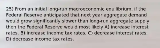 25) From an initial long-run macroeconomic equilibrium, if the Federal Reserve anticipated that next year aggregate demand would grow significantly slower than long-run aggregate supply, then the Federal Reserve would most likely A) increase interest rates. B) increase income tax rates. C) decrease interest rates. D) decrease income tax rates.