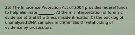 25) The Innocence Protection Act of 2004 provides federal funds to help eliminate ________. A) the misinterpretation of forensic evidence at trial B) witness misidentification C) the backlog of unanalyzed DNA samples in crime labs D) withholding of evidence by prosecutors