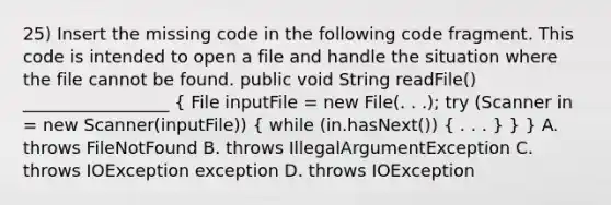 25) Insert the missing code in the following code fragment. This code is intended to open a file and handle the situation where the file cannot be found. public void String readFile() _________________ ( File inputFile = new File(. . .); try (Scanner in = new Scanner(inputFile)) { while (in.hasNext()) { . . . ) } } A. throws FileNotFound B. throws IllegalArgumentException C. throws IOException exception D. throws IOException