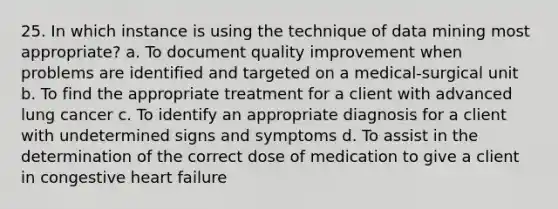 25. In which instance is using the technique of data mining most appropriate? a. To document quality improvement when problems are identified and targeted on a medical-surgical unit b. To find the appropriate treatment for a client with advanced lung cancer c. To identify an appropriate diagnosis for a client with undetermined signs and symptoms d. To assist in the determination of the correct dose of medication to give a client in congestive heart failure