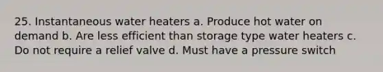 25. Instantaneous water heaters a. Produce hot water on demand b. Are less efficient than storage type water heaters c. Do not require a relief valve d. Must have a pressure switch