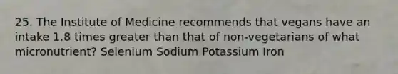 25. The Institute of Medicine recommends that vegans have an intake 1.8 times greater than that of non-vegetarians of what micronutrient? Selenium Sodium Potassium Iron