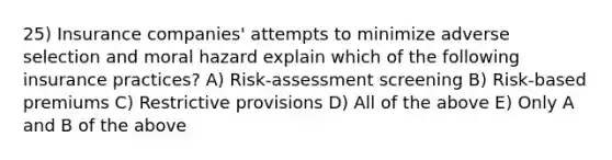 25) Insurance companies' attempts to minimize adverse selection and moral hazard explain which of the following insurance practices? A) Risk-assessment screening B) Risk-based premiums C) Restrictive provisions D) All of the above E) Only A and B of the above