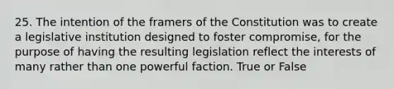 25. The intention of the framers of the Constitution was to create a legislative institution designed to foster compromise, for the purpose of having the resulting legislation reflect the interests of many rather than one powerful faction. True or False