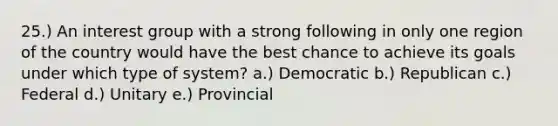 25.) An interest group with a strong following in only one region of the country would have the best chance to achieve its goals under which type of system? a.) Democratic b.) Republican c.) Federal d.) Unitary e.) Provincial