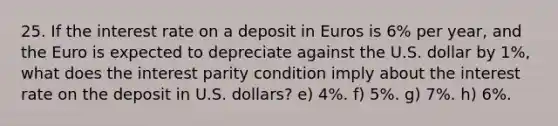 25. If the interest rate on a deposit in Euros is 6% per year, and the Euro is expected to depreciate against the U.S. dollar by 1%, what does the interest parity condition imply about the interest rate on the deposit in U.S. dollars? e) 4%. f) 5%. g) 7%. h) 6%.