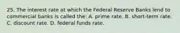 25. The interest rate at which the Federal Reserve Banks lend to commercial banks is called the: A. prime rate. B. short-term rate. C. discount rate. D. federal funds rate.