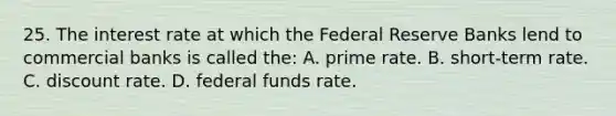 25. The interest rate at which the Federal Reserve Banks lend to commercial banks is called the: A. prime rate. B. short-term rate. C. discount rate. D. federal funds rate.