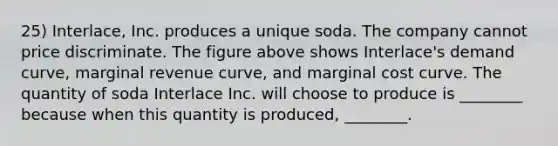 25) Interlace, Inc. produces a unique soda. The company cannot price discriminate. The figure above shows Interlace's demand curve, marginal revenue curve, and marginal cost curve. The quantity of soda Interlace Inc. will choose to produce is ________ because when this quantity is produced, ________.