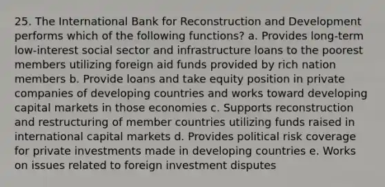 25. The International Bank for Reconstruction and Development performs which of the following functions? a. Provides long-term low-interest social sector and infrastructure loans to the poorest members utilizing foreign aid funds provided by rich nation members b. Provide loans and take equity position in private companies of developing countries and works toward developing capital markets in those economies c. Supports reconstruction and restructuring of member countries utilizing funds raised in international capital markets d. Provides political risk coverage for private investments made in developing countries e. Works on issues related to foreign investment disputes