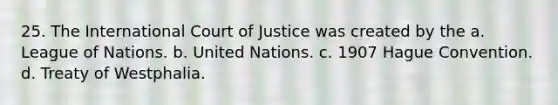 25. The International Court of Justice was created by the a. League of Nations. b. United Nations. c. 1907 Hague Convention. d. Treaty of Westphalia.