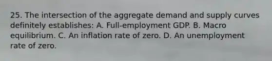 25. The intersection of the aggregate demand and supply curves definitely establishes: A. Full-employment GDP. B. Macro equilibrium. C. An inflation rate of zero. D. An unemployment rate of zero.