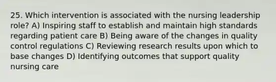 25. Which intervention is associated with the nursing leadership role? A) Inspiring staff to establish and maintain high standards regarding patient care B) Being aware of the changes in quality control regulations C) Reviewing research results upon which to base changes D) Identifying outcomes that support quality nursing care