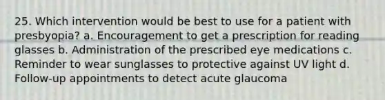 25. Which intervention would be best to use for a patient with presbyopia? a. Encouragement to get a prescription for reading glasses b. Administration of the prescribed eye medications c. Reminder to wear sunglasses to protective against UV light d. Follow-up appointments to detect acute glaucoma