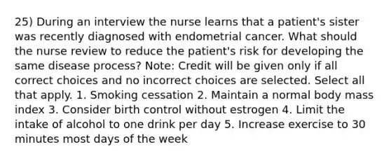 25) During an interview the nurse learns that a patient's sister was recently diagnosed with endometrial cancer. What should the nurse review to reduce the patient's risk for developing the same disease process? Note: Credit will be given only if all correct choices and no incorrect choices are selected. Select all that apply. 1. Smoking cessation 2. Maintain a normal body mass index 3. Consider birth control without estrogen 4. Limit the intake of alcohol to one drink per day 5. Increase exercise to 30 minutes most days of the week