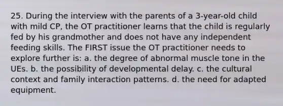 25. During the interview with the parents of a 3-year-old child with mild CP, the OT practitioner learns that the child is regularly fed by his grandmother and does not have any independent feeding skills. The FIRST issue the OT practitioner needs to explore further is: a. the degree of abnormal muscle tone in the UEs. b. the possibility of developmental delay. c. the cultural context and family interaction patterns. d. the need for adapted equipment.