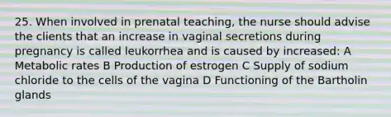 25. When involved in prenatal teaching, the nurse should advise the clients that an increase in vaginal secretions during pregnancy is called leukorrhea and is caused by increased: A Metabolic rates B Production of estrogen C Supply of sodium chloride to the cells of the vagina D Functioning of the Bartholin glands