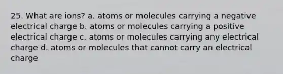 25. What are ions? a. atoms or molecules carrying a negative electrical charge b. atoms or molecules carrying a positive electrical charge c. atoms or molecules carrying any electrical charge d. atoms or molecules that cannot carry an electrical charge