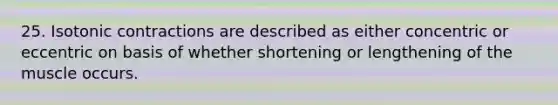 25. Isotonic contractions are described as either concentric or eccentric on basis of whether shortening or lengthening of the muscle occurs.