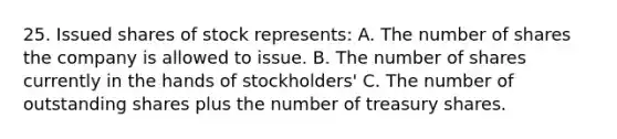 25. Issued shares of stock represents: A. The number of shares the company is allowed to issue. B. The number of shares currently in the hands of stockholders' C. The number of outstanding shares plus the number of treasury shares.