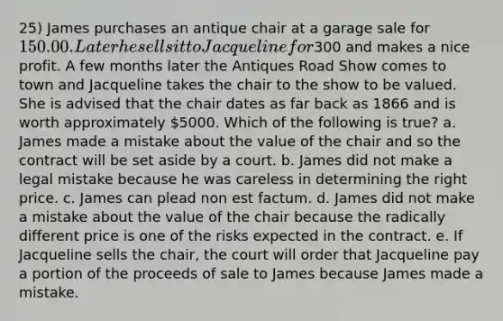 25) James purchases an antique chair at a garage sale for 150.00. Later he sells it to Jacqueline for300 and makes a nice profit. A few months later the Antiques Road Show comes to town and Jacqueline takes the chair to the show to be valued. She is advised that the chair dates as far back as 1866 and is worth approximately 5000. Which of the following is true? a. James made a mistake about the value of the chair and so the contract will be set aside by a court. b. James did not make a legal mistake because he was careless in determining the right price. c. James can plead non est factum. d. James did not make a mistake about the value of the chair because the radically different price is one of the risks expected in the contract. e. If Jacqueline sells the chair, the court will order that Jacqueline pay a portion of the proceeds of sale to James because James made a mistake.