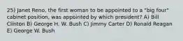 25) Janet Reno, the first woman to be appointed to a "big four" cabinet position, was appointed by which president? A) Bill Clinton B) George H. W. Bush C) Jimmy Carter D) Ronald Reagan E) George W. Bush