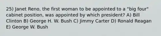 25) Janet Reno, the first woman to be appointed to a "big four" cabinet position, was appointed by which president? A) Bill Clinton B) George H. W. Bush C) Jimmy Carter D) Ronald Reagan E) George W. Bush