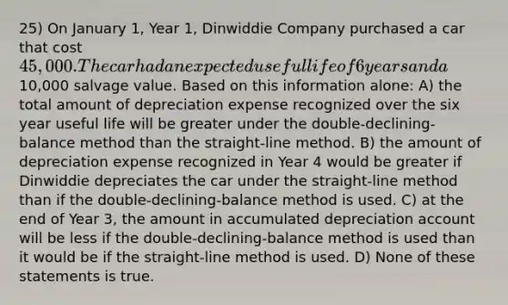 25) On January 1, Year 1, Dinwiddie Company purchased a car that cost 45,000. The car had an expected useful life of 6 years and a10,000 salvage value. Based on this information alone: A) the total amount of depreciation expense recognized over the six year useful life will be greater under the double-declining-balance method than the straight-line method. B) the amount of depreciation expense recognized in Year 4 would be greater if Dinwiddie depreciates the car under the straight-line method than if the double-declining-balance method is used. C) at the end of Year 3, the amount in accumulated depreciation account will be less if the double-declining-balance method is used than it would be if the straight-line method is used. D) None of these statements is true.