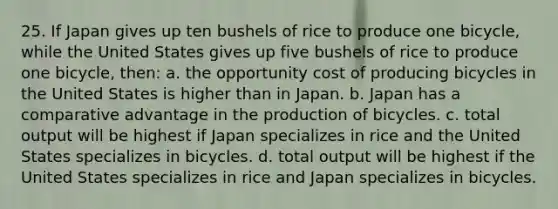 25. If Japan gives up ten bushels of rice to produce one bicycle, while the United States gives up five bushels of rice to produce one bicycle, then: a. the opportunity cost of producing bicycles in the United States is higher than in Japan. b. Japan has a comparative advantage in the production of bicycles. c. total output will be highest if Japan specializes in rice and the United States specializes in bicycles. d. total output will be highest if the United States specializes in rice and Japan specializes in bicycles.