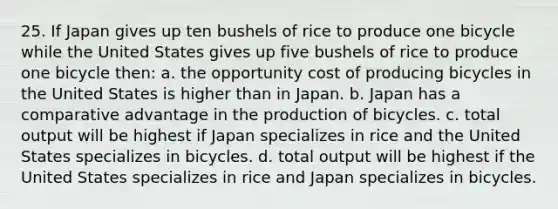 25. If Japan gives up ten bushels of rice to produce one bicycle while the United States gives up five bushels of rice to produce one bicycle then: a. the opportunity cost of producing bicycles in the United States is higher than in Japan. b. Japan has a comparative advantage in the production of bicycles. c. total output will be highest if Japan specializes in rice and the United States specializes in bicycles. d. total output will be highest if the United States specializes in rice and Japan specializes in bicycles.