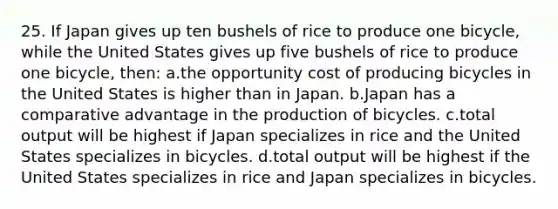 25. If Japan gives up ten bushels of rice to produce one bicycle, while the United States gives up five bushels of rice to produce one bicycle, then: a.the opportunity cost of producing bicycles in the United States is higher than in Japan. b.Japan has a comparative advantage in the production of bicycles. c.total output will be highest if Japan specializes in rice and the United States specializes in bicycles. d.total output will be highest if the United States specializes in rice and Japan specializes in bicycles.