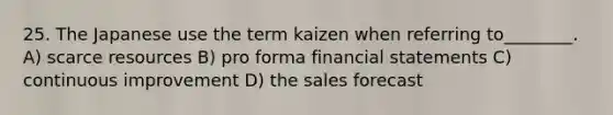 25. The Japanese use the term kaizen when referring to________. A) scarce resources B) pro forma financial statements C) continuous improvement D) the sales forecast