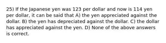 25) If the Japanese yen was 123 per dollar and now is 114 yen per dollar, it can be said that A) the yen appreciated against the dollar. B) the yen has depreciated against the dollar. C) the dollar has appreciated against the yen. D) None of the above answers is correct.