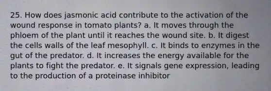 25. How does jasmonic acid contribute to the activation of the wound response in tomato plants? a. It moves through the phloem of the plant until it reaches the wound site. b. It digest the cells walls of the leaf mesophyll. c. It binds to enzymes in the gut of the predator. d. It increases the energy available for the plants to fight the predator. e. It signals gene expression, leading to the production of a proteinase inhibitor